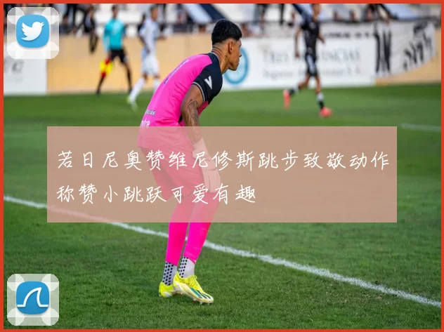 若日尼奥赞维尼修斯跳步致敬动作称赞小跳跃可爱有趣