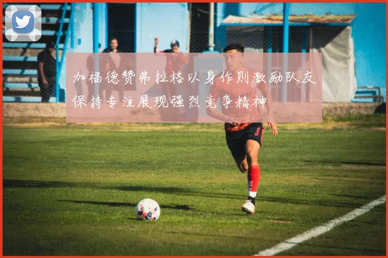 加福德赞弗拉格以身作则激励队友保持专注展现强烈竞争精神