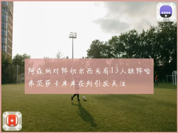 阿森纳对阵切尔西或有13人缺阵哈弗茨萨卡库库在列引发关注