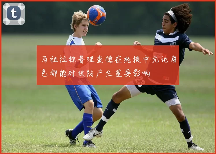 马祖拉称普理查德在轮换中无论角色都能对攻防产生重要影响