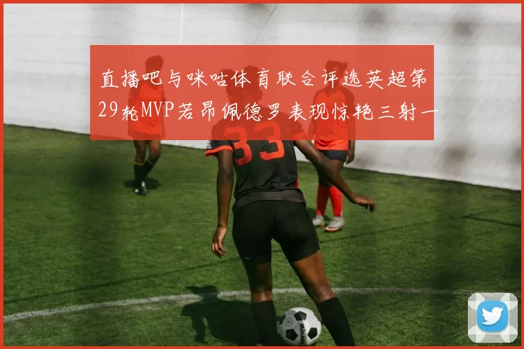直播吧与咪咕体育联合评选英超第29轮MVP若昂佩德罗表现惊艳三射一传助球队获胜