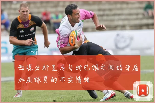 西媒分析皇马与姆巴佩之间的矛盾加剧球员的不安情绪