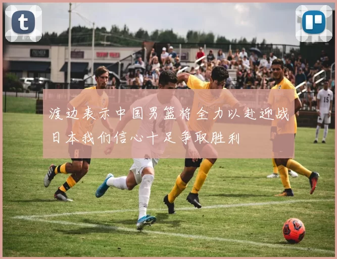 渡边表示中国男篮将全力以赴迎战日本我们信心十足争取胜利