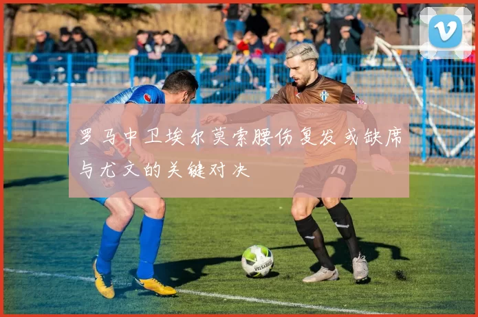 罗马中卫埃尔莫索腰伤复发或缺席与尤文的关键对决