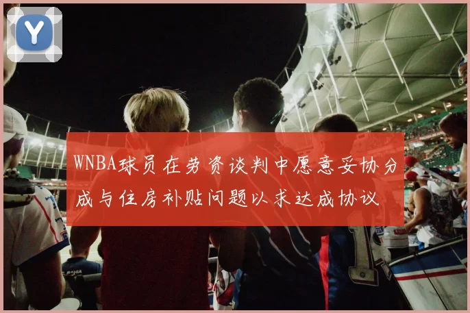 WNBA球员在劳资谈判中愿意妥协分成与住房补贴问题以求达成协议