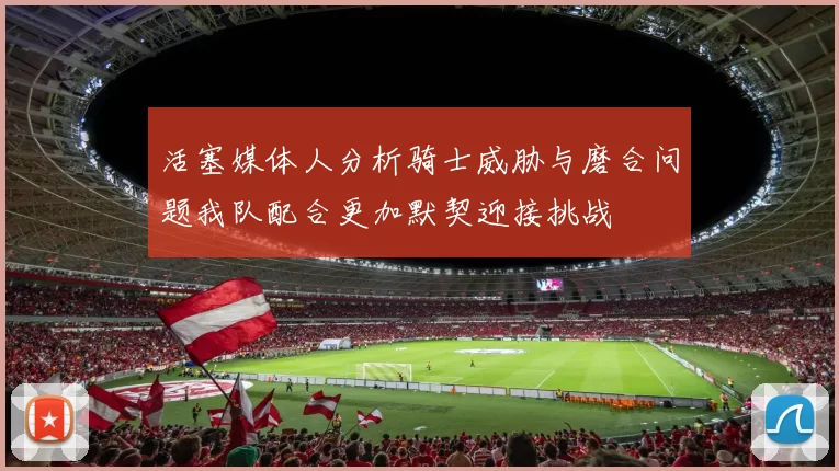 活塞媒体人分析骑士威胁与磨合问题我队配合更加默契迎接挑战