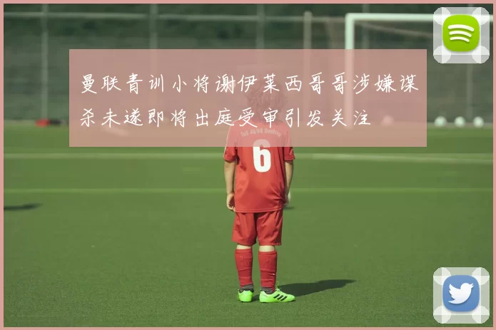 曼联青训小将谢伊莱西哥哥涉嫌谋杀未遂即将出庭受审引发关注