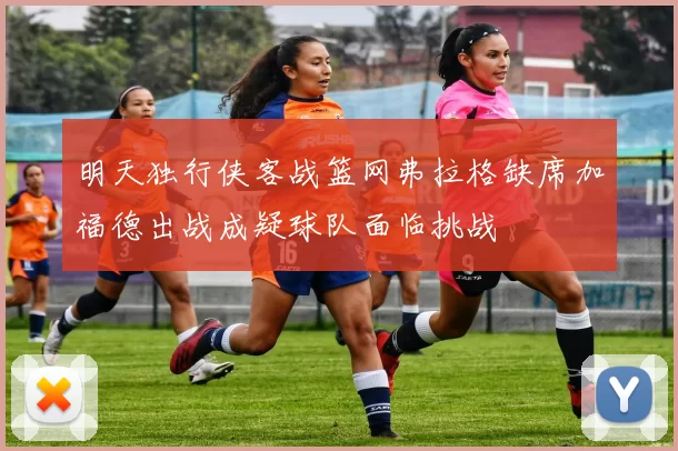 明天独行侠客战篮网弗拉格缺席加福德出战成疑球队面临挑战