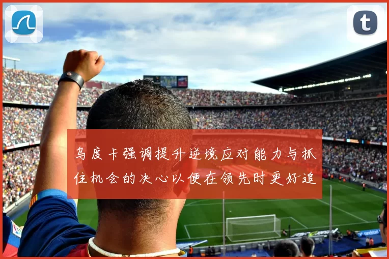 乌度卡强调提升逆境应对能力与抓住机会的决心以便在领先时更好追击对手