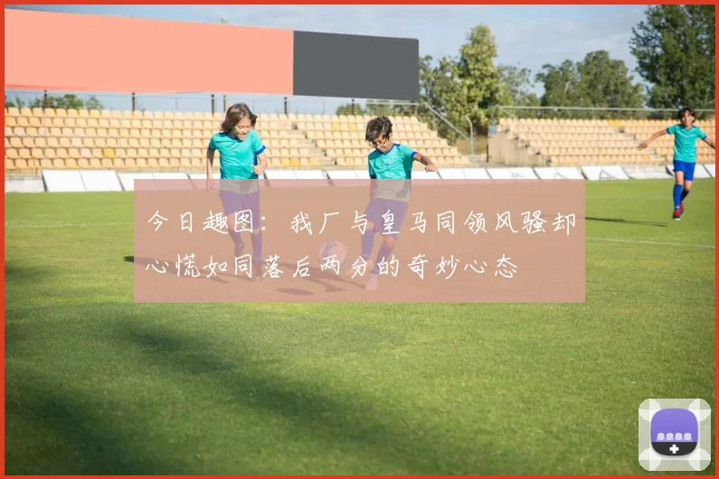 今日趣图：我厂与皇马同领风骚却心慌如同落后两分的奇妙心态