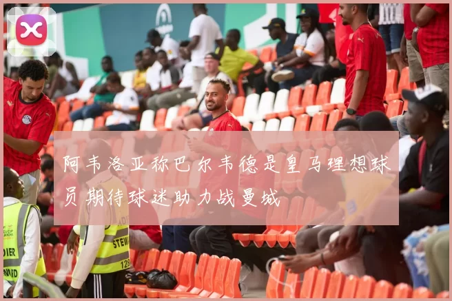 阿韦洛亚称巴尔韦德是皇马理想球员期待球迷助力战曼城