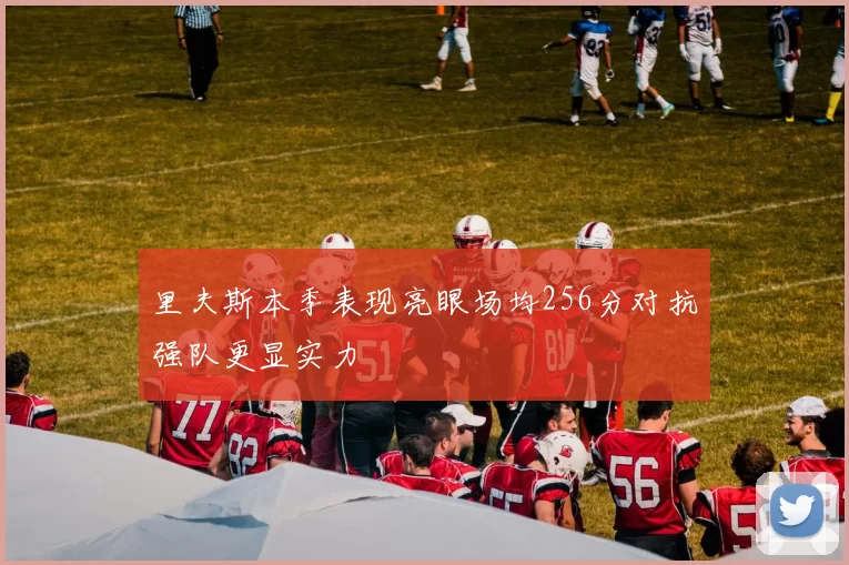里夫斯本季表现亮眼场均256分对抗强队更显实力