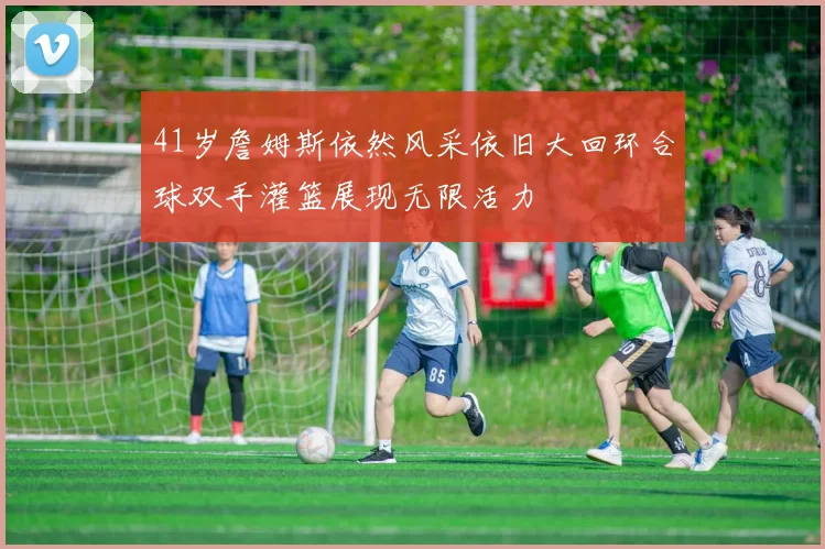 41岁詹姆斯依然风采依旧大回环合球双手灌篮展现无限活力