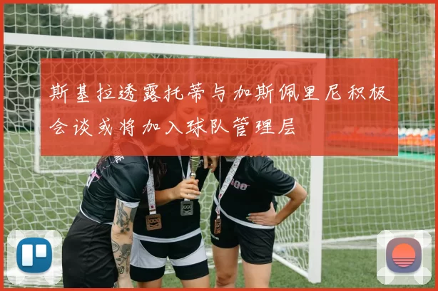 斯基拉透露托蒂与加斯佩里尼积极会谈或将加入球队管理层
