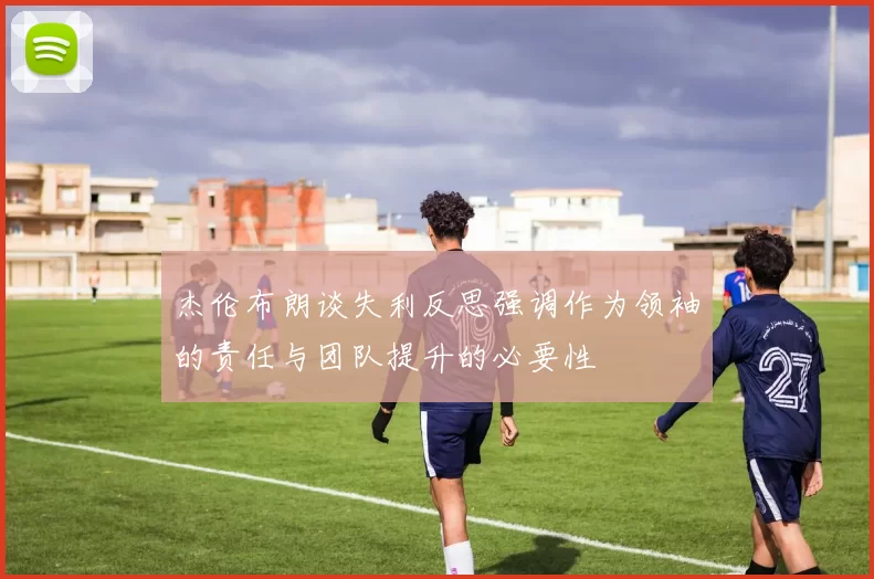 杰伦布朗谈失利反思强调作为领袖的责任与团队提升的必要性