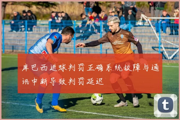 库巴西进球判罚正确系统故障与通讯中断导致判罚延迟