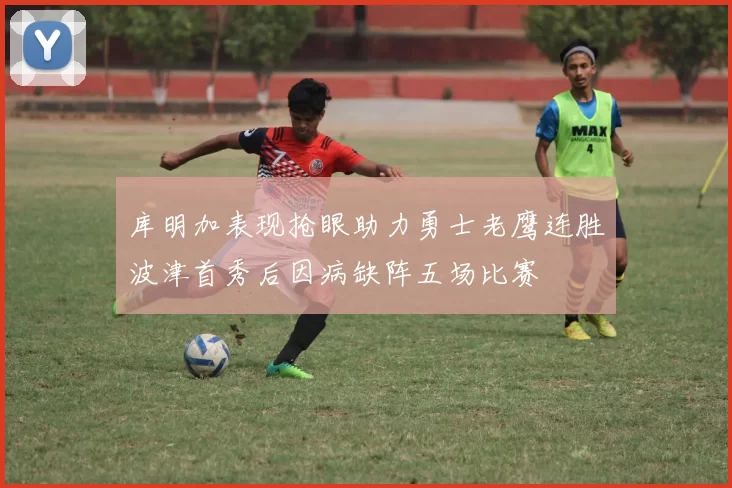 库明加表现抢眼助力勇士老鹰连胜波津首秀后因病缺阵五场比赛